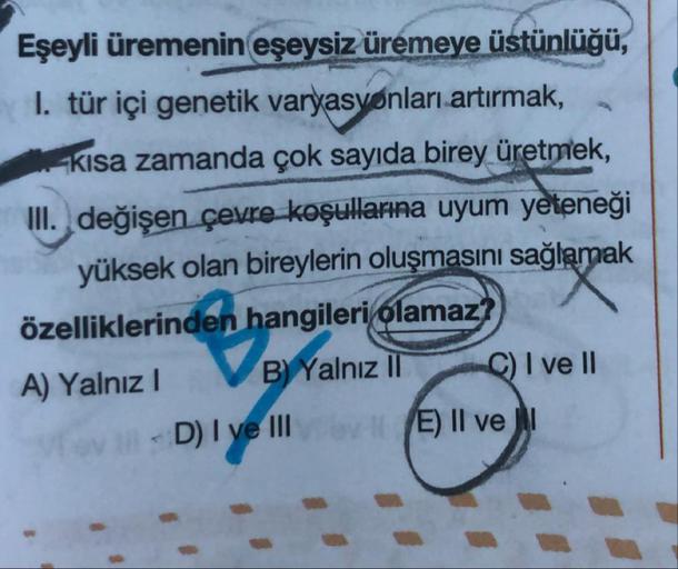 Eşeyli üremenin eşeysiz üremeye üstünlüğü,
1. tür içi genetik varyasyonları artırmak,
kısa zamanda çok sayıda birey üretmek,
III. değişen çevre koşullarına uyum yeteneği
yüksek olan bireylerin oluşmasını sağlamak
özelliklerinden hangileri olamaz?
A) Yalnız
