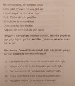 Bir beyaz lerze, bir dumanlı uçuş;
Eşini gâib eyleyen bir kuş gibi kar
Geçen eyyam-I nevbaharı arar...
Ey kulübün sürud-1 şeydâsı
Ey kebûterlerin neşideleri
O baharın bu işte ferdâsı
Kapladı bir derin sükûta yeri karlar
(eyyam-I nevbahar: ilkbahar günleri, sürud-ı şeydâsı:
aşk çılgınlığının şarkısı, kebûter: güvercin, neşide: man-
zume, şiir)
Bu dizeler, Servetifünun şiiriyle ilgili aşağıdaki yargi-
lardan hangisini örneklendirmez?
A) Cümlenin beyitte tamamlanması kuralı yıkılmıştır.
B) Yabancı sözcük ve tamlamalara yer verilmiştir.
C) Serbest müstezat nazım biçimi kullanılmıştır.
D) Doğa betimlemelerine sıkça başvurulmuştur.
E) Manzum hikâye türünde şiirler yazılmıştır.
