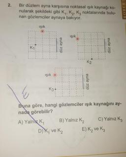 Bir düzlem ayna karşısına noktasal ışık kaynağı ko-
nularak şekildeki gibi K., K., Ką noktalarında bulu-
nan gözlemciler aynaya bakıyor.
ROBERT
işık
işik
düz ayna
düz ayna
işık
-
düz ayna
Buna göre, hangi gözlemciler ışık kaynağını ay-
nada görebilir?
A) Yalnız K, B) Yalnız K2 C) Yalnız Kz
DK, ve ₂ E) K₂ ve Kz