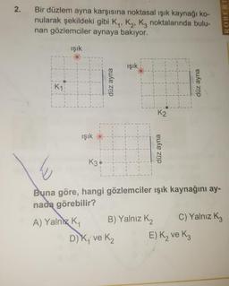 Bir düzlem ayna karşısına noktasal ışık kaynağı ko-
nularak şekildeki gibi K., K., Ką noktalarında bulu-
nan gözlemciler aynaya bakıyor.
ROBERT
işık
işik
düz ayna
düz ayna
işık
-
düz ayna
Buna göre, hangi gözlemciler ışık kaynağını ay-
nada görebilir?
A) Yalnız K, B) Yalnız K2 C) Yalnız Kz
DK, ve ₂ E) K₂ ve Kz
