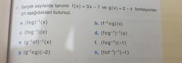 Gercek sayılarda tanımlı f(X) = 3x – 1 ve g(x) = 2 – x fonksiyonları
için aşağıdakileri bulunuz.
a. (fog)-1(x)
b. (f-1og)(x)
c. (fog-1)(x)
d. (fog-1)-1(x)
e. (g-lof)-1(x)
f. (fog-1)(-1)
g. (g-1og)(-2)
h. (fof-1)-1(-1)