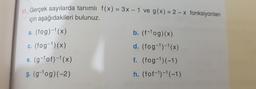 Gercek sayılarda tanımlı f(X) = 3x – 1 ve g(x) = 2 – x fonksiyonları
için aşağıdakileri bulunuz.
a. (fog)-1(x)
b. (f-1og)(x)
c. (fog-1)(x)
d. (fog-1)-1(x)
e. (g-lof)-1(x)
f. (fog-1)(-1)
g. (g-1og)(-2)
h. (fof-1)-1(-1)
