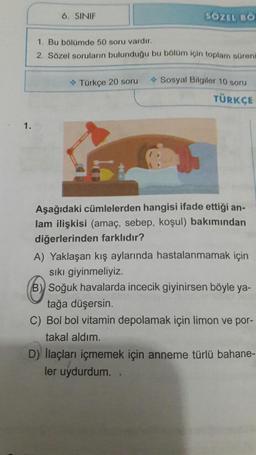 6. SINIF
SÖZEL BO
1. Bu bölümde 50 soru vardır.
2. Sözel soruların bulunduğu bu bölüm için toplam
Türkçe 20 soru
Sosyal Bilgiler 10 soru
TÜRKÇE
Aşağıdaki cümlelerden hangisi ifade ettiği an-
lam ilişkisi (amaç, sebep, koşul) bakımından
diğerlerinden farklıdır?
A) Yaklaşan kış aylarında hastalanmamak için
sıkı giyinmeliyiz.
(B) Soğuk havalarda incecik giyinirsen böyle ya-
tağa düşersin.
C) Bol bol vitamin depolamak için limon ve por-
takal aldım.
D) llaçları içmemek için anneme türlü bahane-
ler uydurdum..