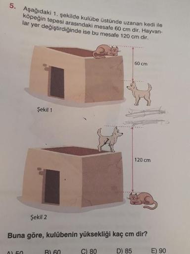3. Aşağıdaki 1. şekilde kulübe üstünde uzanan kedi ile
köpeğin tepesi arasındaki mesafe 60 cm dir. Hayvan-
lar yer değiştirdiğinde ise bu mesafe 120 cm dir.
60 cm
Şekil 1
120 cm
Şekil 2
Buna göre, kulübenin yüksekliği kaç cm dir?
C) 80
D) 85
E) 90
B) 60
A)