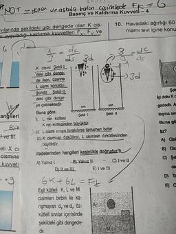 yrer ve askıda bala asimleck FK
Basınç ve Kaldırma Kuvveti -
vilarinda sekildeki gibi dengede olan k cis-
uyguladığı kaldırma Kuvvetleri Fy, Fy ve
10. Havadaki ağırlığı 60
mami sivi içine konu
3 d zu
3d
Şel
Içi dolu Kc
gededir. A
taşma se
Buna gö
angileri
BY
tve lit
.K cismi Şekil-I
deki gibi denge
de iken, üzerine
L cismi konuldu-
ğunda Sekil-
deki gibi denge
ye gelmektedir.
Buna göre,
Şekil-
I
Ş ekil - U
1 L nin kütlesi
Knin kütlesinden büyüktür.
Sil. L cismi siziya bırakırsa tamamen batar.
III. K cisminin Özkütlesi, L cisminin özkütlesinden
büyüktür.
ifadelerinden hangileri kesinlikle doğrudur?
A) Yalnız 1 BJ Yalnız II C) Ivell
D) II ve 11 E) I ve II
6K+6L= Ft 3
Eşit kütleli K, L ve M
cisimleri birbiri ile ka-
rişmayan dy ve dy Öz-
kütleli svilar içerisinde
şekildeki gibi dengede
A) Cisi
B) Cs
eli X ci
cismine
kuvveti
D) TE
dir