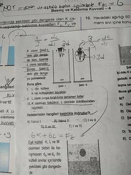 yrer ve askıda bala asimleck FK
Basınç ve Kaldırma Kuvveti -
vilarinda sekildeki gibi dengede olan k cis-
uyguladığı kaldırma Kuvvetleri Fy, Fy ve
10. Havadaki ağırlığı 60
mami sivi içine konu
3 d zu
3d
Şel
Içi dolu Kc
gededir. A
taşma se
Buna gö
angileri
BY
tve lit
.K cismi Şekil-I
deki gibi denge
de iken, üzerine
L cismi konuldu-
ğunda Sekil-
deki gibi denge
ye gelmektedir.
Buna göre,
Şekil-
I
Ş ekil - U
1 L nin kütlesi
Knin kütlesinden büyüktür.
Sil. L cismi siziya bırakırsa tamamen batar.
III. K cisminin Özkütlesi, L cisminin özkütlesinden
büyüktür.
ifadelerinden hangileri kesinlikle doğrudur?
A) Yalnız 1 BJ Yalnız II C) Ivell
D) II ve 11 E) I ve II
6K+6L= Ft 3
Eşit kütleli K, L ve M
cisimleri birbiri ile ka-
rişmayan dy ve dy Öz-
kütleli svilar içerisinde
şekildeki gibi dengede
A) Cisi
B) Cs
eli X ci
cismine
kuvveti
D) TE
dir
