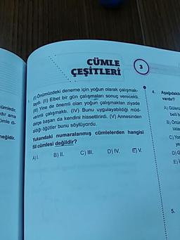 CÜMLE
3
ÇEŞİTLERİ
Aşağıdakile
vardır?
cümledir.
Onümüzdeki da
taydi. (11) Elbet bir
(W) Yine de önemli
verimli çalışmakt
dir ama
Omle di-
zdeki deneme için yoğun olarak çalışmak-
Elbet bir gün çalışmaları sonuç verecekti.
de önemli olan yoğun çalışmaktan ziyade
alısmaktı. (IV) Bunu uygulayabildiği müd-
ari da kendini hissettirirdi. (V) Annesinden
aldiği öğütler bunu söylüyordu.
adaki numaralanmış cümlelerden hangisi
fil cümlesi değildir?
A) L. B) II. c) III. D) IV. ETV.
detçe başarı da kendini
A) Guleriz
belli
B) Onur
likla
C) Yor
heğidir.
Ve
DG
E)
