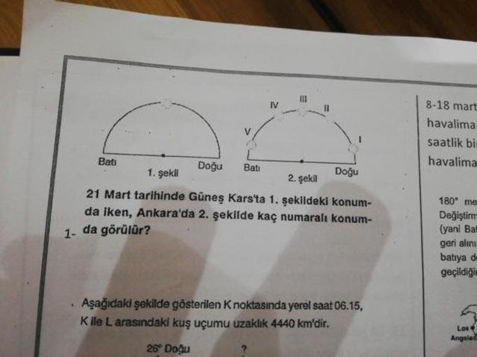 8-18 mart
havalima
saatlik bi
havalima
Bati
Bati
1. şekl
Dogu
Doğu
21 Mart tarihinde Güneş Kars'ta 1. sekildeki konum-
da iken, Ankara'da 2. şekilde kaç numaralı konum-
1- da görülür?
180° me
Değiştim
(yani Bal
geri alini
batıya d
geçildiği
• Aşağıdaki şekilde gösterilen Knoktasında yerel saat 06.15,
Kile L arasındaki kuş uçumu uzaklık 4440 km'dir.
26 Dođu
Los
Angeles