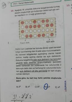 TYT Temel Matematik
12. S
10. Aşağıda 18. yüzyılda dokuma tezgahlarında kumaş
deseni oluşturmak için kullanılan delikli kart adı veri-
len kayıtların bir örneği gösterilmiştir.
fОООООООО
FOOOOOOOO
#OOOOOOOO
FOOOOOOQO
Kapalı delik
Açık delik
Delikli kart üzerinde her birinde dörder adet dairesel
bölge işaretlenmiş olan 8 adet sütun bulunmaktadır.
Bu dairesel bölgelerden açılmamış olanlar kapalı
delikler, kesilip açılmış olanlar ise açık deliklerdir.
Dokuma tezgahında ipler açık deliklerin her birinden
geçerek farklı desenler oluşturmaktadır. Şekildeki
delikli kartlardan biri kullanılarak her sütununda 2
tane açık delik olan ve herhangi bir sütununda bulu-
nan acık deliklerin alt alta gelmediği bir kart oluştu-
rulmak isteniyor.
Buna göre, bu kart kaç farklı şekilde oluşturula-
bilir?
A) 28
B) 46C) 68
(D38
S SUPARA
E) 48
313.4.2.