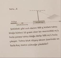 Soru.6
Şekildeki gibi asılı duran 400 g kütleli tahta
bloğa kütlesi 10 gram olan bir mermi900 m/s
hızla çarpıp tahta bloğu delip 500 m/s hızla
çıkıyor. Tahta blok düşey eksen üzerinde en
fazla kaç metre yükseğe çıkabilir?