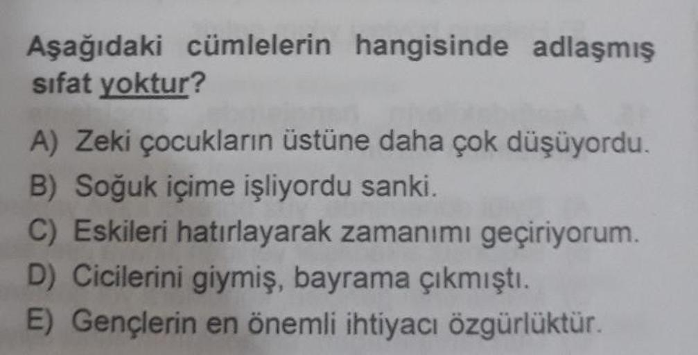 Aşağıdaki cümlelerin hangisinde adlaşmış
sifat yoktur?
A) Zeki çocukların üstüne daha çok düşüyordu.
B) Soğuk içime işliyordu sanki.
C) Eskileri hatırlayarak zamanımı geçiriyorum.
D) Cicilerini giymiş, bayrama çıkmıştı.
E) Gençlerin en önemli ihtiyacı özgü