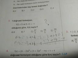 III. Her doğrusal fonkslyun
IV. Her sabit fonksiyon birim fonksiyondur.
önermelerinden kaç tanesi doğrudur?
D) 3
C) 2
E) 4
A) 0
B) 1
3. f doğrusal fonksiyon,
f(2) = 5 ve f(-3) =-1
olduğuna göre, f(4) kaçtır?
39
38
5
37
A) 6
B) 7
C) D)
E)
5
5
3. f: [-2, 3
fonksiy
Fy~-3ath-1
4-3dth=4
32
A)
4.
f(x) = (m - 2)x3 + (n + 3)x² – mx + n + 4
doğrusal fonksiyon olduğuna göre f(m) kaçtır? CAP
