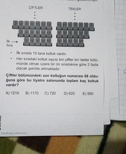 ÇİFTLER
TEKLER
2141618 l1ol12114
13 11|9|7|513|
214161811012
11 191715 31
İlk
2141618|10
1715|3
Sıra
İlk sırada 10 tane koltuk vardır.
Her sıradaki koltuk sayısı biri çiftler biri tekler bölü-
münde olmak üzere bir ön sıradakine göre 2 fazla
olacak şekilde artmaktadır.
Çiftler bölümündeki son koltuğun numarası 68 oldu-
ğuna göre bu tiyatro salonunda toplam kaç koltuk
vardır?
A) 1210
B) 1170
C) 720
D) 620
E) 580
karekodu okutunuz.