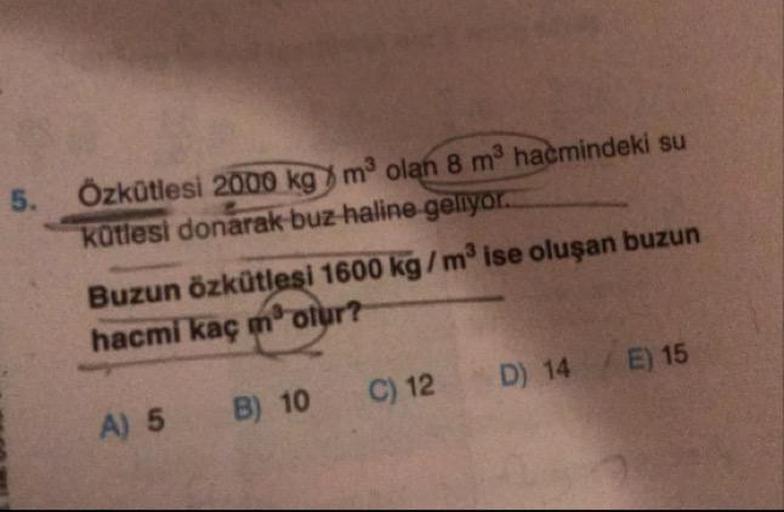 Özkütlesi 2000 kg m³ olan 8 m3 hacmindeki su
kütlesi donarak buz-haline geliyor.
5.
Buzun özkütlesi 1600 kg/m ise oluşan buzun
hacmi kaç motur?
A) 5
B) 10
C) 12
D) 14 E) 15