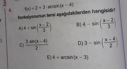 4.
f(x) = 2 +3 arcsin (x - 4)
fonksiyonunun tersi aşağıdakilerden hangisidir?
A) 4+ sin(4:2)
B) 4 - sin (*;?
3.sin(x-4)
D) 3 - sin(~
E) 4 + arcsin (x-3)