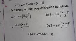 4.
f(x) = 2 +3 arcsin (x - 4)
fonksiyonunun tersi aşağıdakilerden hangisidir?
A) 4+ sin(4:2)
B) 4 - sin (*;?
3.sin(x-4)
D) 3 - sin(~
E) 4 + arcsin (x-3)
