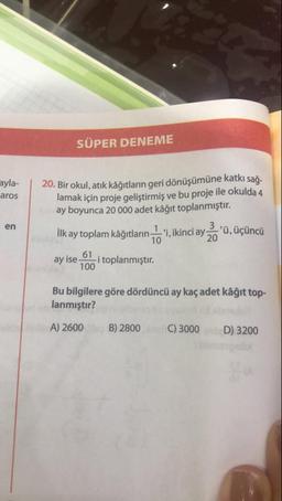 SÜPER DENEME
ayla-
aros
20. Bir okul, atık kâğıtların geri dönüşümüne katkı sağ-
lamak için proje geliştirmiş ve bu proje ile okulda 4
ay boyunca 20 000 adet kâğıt toplanmıştır.
en
10
İlk ay toplam kâğıtların . "i, ikinci ayoü, üçüncü
ay ise 61 i toplanmıştır.
100
Bu bilgilere göre dördüncü ay kaç adet kâğıt top-
lanmıştır?
A) 2600 B) 2800 C) 3000 D) 3200