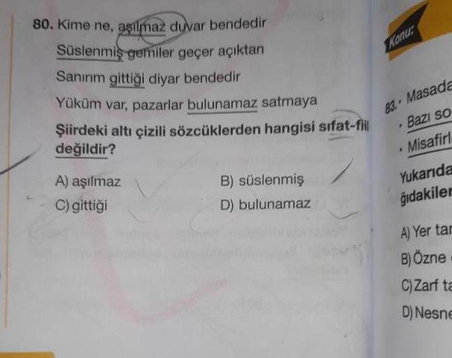 Kamu
80. Kime ne, asilmaz duvar bendedir
Süslenmis gemiler geçer açıktan
Sanırım gittiği diyar bendedir
Yüküm var, pazarlar bulunamaz satmaya
Şiirdeki altı çizili sözcüklerden hangisi sifat-fil
değildir?
83. Masada
Bazı so
· Misafir1
Yukarıda
ğıdakiler
A) 