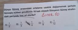 Dünya Güneş arasındaki ortalama uzaklık değişmemek şartıyla
Güneşin kütlesi şimdikinin 16 katı olsaydı Dünyanın Güneş etrafın-
daki periyodu kaç yıl olurdu? Sinek 10
