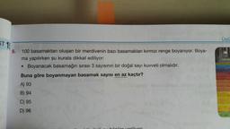 Üslü
ST 1:
10
5,
100 basamaktan oluşan bir merdivenin bazı basamakları kırmızı renge boyanıyor. Boya-
ma yapılırken şu kurala dikkat ediliyor:
• Boyanacak basamağın sırası 3 sayısının bir doğal sayı kuvveti olmalıdır.
Buna göre boyanmayan basamak sayısı en az kaçtır?
A) 93
B) 94
C) 95
D) 96
hillar verilir