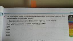 Üslü
ST 1:
10
5,
100 basamaktan oluşan bir merdivenin bazı basamakları kırmızı renge boyanıyor. Boya-
ma yapılırken şu kurala dikkat ediliyor:
• Boyanacak basamağın sırası 3 sayısının bir doğal sayı kuvveti olmalıdır.
Buna göre boyanmayan basamak sayısı en az kaçtır?
A) 93
B) 94
C) 95
D) 96
hillar verilir
