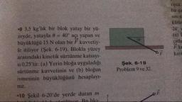 riyor.
bir ca
sinis
kütle
24°
(a)
çatia
F ku
kay
.9 3.5 kg'lık bir blok yatay bir yü-
zeyde, yatayla 0 = 40° açı yapan ve
büyüklüğü 15 N olan bir F kuvvetiy-
le itiliyor (Şek. 6-19). Blokla yüzey
arasındaki kinetik sürtünme katsayı-
si 0.25'tir. (a) Yerin bloğa uyguladığı
sürtünme kuvvetinin ve (b) bloğun
ivmesinin büyüklüğünü hesaplay-
niz.
-10 Şekil 6-20'de yerde duran m
D er Ruble-
Şek. 6-19
Problem 9 ve 32.