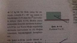 riyor.
bir ca
sinis
kütle
24°
(a)
çatia
F ku
kay
.9 3.5 kg'lık bir blok yatay bir yü-
zeyde, yatayla 0 = 40° açı yapan ve
büyüklüğü 15 N olan bir F kuvvetiy-
le itiliyor (Şek. 6-19). Blokla yüzey
arasındaki kinetik sürtünme katsayı-
si 0.25'tir. (a) Yerin bloğa uyguladığı
sürtünme kuvvetinin ve (b) bloğun
ivmesinin büyüklüğünü hesaplay-
niz.
-10 Şekil 6-20'de yerde duran m
D er Ruble-
Şek. 6-19
Problem 9 ve 32.
