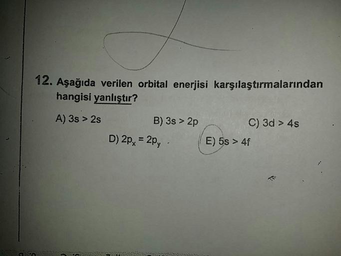 12. Aşağıda verilen orbital enerjisi karşılaştırmalarından
hangisi yanlıştır?
A) 3s > 2s
B) 3s > 2p C) 3d > 4s
D) 2px = 2py. E) 5s > 4f
