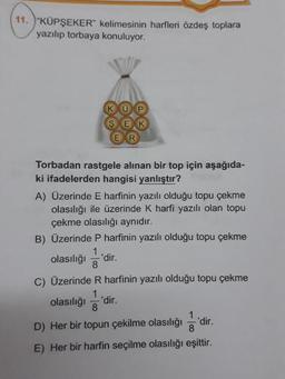 11. )"KÜPSEKER" kelimesinin harfleri özdeş toplara
yazılıp torbaya konuluyor.
KOP
SEXK
ER
Torbadan rastgele alınan bir top için aşağıda
ki ifadelerden hangisi yanlıştır?
A) Üzerinde E harfinin yazılı olduğu topu çekme
olasılığı ile üzerinde k harfi yazılı olan topu
çekme olasılığı aynıdır.
B) Üzerinde P harfinin yazılı olduğu topu çekme
olasılığı 'dir.
C) Üzerinde R harfinin yazılı olduğu topu çekme
olasılığı 'dir.
D) Her bir topun çekilme olasılığı 'dir.
E) Her bir harfin seçilme olasılığı eşittir.