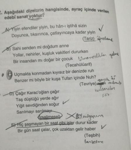 Asağıdaki dizelorin hangisinde, ayraç içinde veril.
edebſ sanat yoktur?
gora
A) Yiyin efendiler yiyin, bu hân-ı iştihâ sizin
Doyunca, tıksırınca, çatlayıncaya kadar yiyin
(Tariz) Camelone
B) Sahi senden mi doğdum anne
Yollar, nehirler, kuşluk vakitleri dur