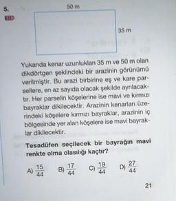 50 m
35 m
Yukanda kenar uzunluklan 35 m ve 50 m olan
dikdörtgen şeklindeki bir arazinin görünümü
verilmiştir. Bu arazi birbirine eş ve kare par-
sellere, en az sayıda olacak şekilde ayrılacak-
tır. Her parselin köşelerine ise mavi ve kırmızı
bayraklar dikilecektir. Arazinin kenarlar üze-
rindeki köşelere kırmızı bayraklar, arazinin iç
bölgesinde yer alan köşelere ise mavi bayrak-
lar dikilecektir.
Tesadüfen seçilecek bir bayrağın mavi
renkte olma olasılığı kaçtır?
A) 15
B) 1
C) 19
D 22
