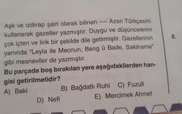 Aşk ve izdırap şairi olarak bilinen ---- Azeri Türkçesini
kullanarak gazeller yazmıştır. Duygu ve düşüncelerini
çok içten ve lirik bir şekilde dile getirmiştir. Gazellerinin
yanında "Leyla ile Mecnun, Beng ü Bade, Sakiname"
gibi mesneviler de yazmıştır.
Bu parçada boş bırakılan yere aşağıdakilerden han-
gisi getirilmelidir?
A) Baki B ) Bağdatli Ruhi C) Fuzuli
D) Nefi
E) Mercimek Ahmet