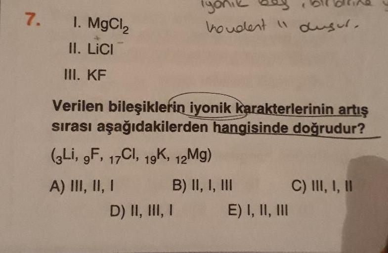 7.
1. MgCl2
iyonik boy bilblline y
hondent i dusul.
II. LICI
III. KF
Verilen bileşiklerin iyonik karakterlerinin artış
sırası aşağıdakilerden hangisinde doğrudur?
(zLi, 9F, 17CI, 19K, 12Mg)
A) III, II, 1 B) II, 1, III C) III, 1, 11
D) II, III, I E) I, II, 