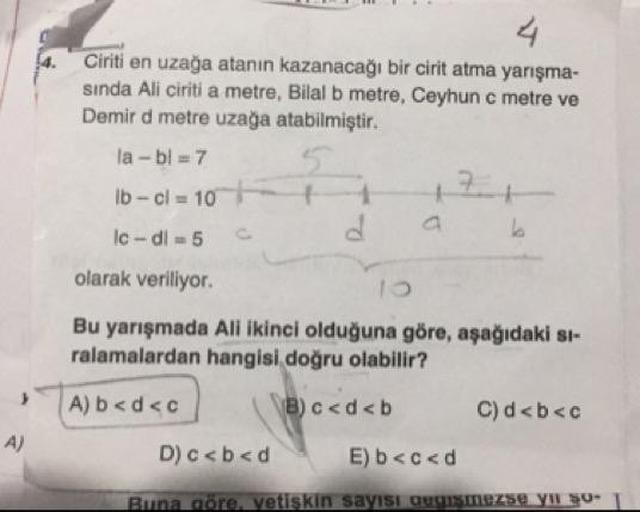 Ciriti en uzağa atanin kazanacağı bir cirit atma yarışma-
sinda Ali ciriti a metre, Bilal b metre, Ceyhunc metre ve
Demir d metre uzağa atabilmiştir.
la-bl = 7
Ib - cl = 10 + 1
lc - di -5 c d a
olarak veriliyor.
Bu yarışmada Ali ikinci olduğuna göre, aşağı