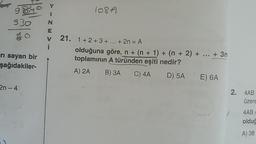 - <
108A
930
< m z
=
iri sayan bir
şağıdakiler-
21. 1+ 2+ 3+ ... + 2n = A
olduğuna göre, n + (n + 1) + (n + 2) + ... + 3n
toplamının A türünden eşiti nedir?
A) 2A B) 3 C) 4A D) 5A E) 6A
2n-4
2. 4AB
üzere
4AB =
oldu
A) 38
