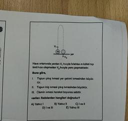 M
yor
ini C
+V2
Hava ortamında yerden V, hızıyla fırlatılan m kütleli top
limit hiza ulaşmadan V, hızıyla yere çarpmaktadır.
Buna göre,
1. Topun çıkış ivmesi yer çekimi ivmesinden büyük-
tür.
II. Topun iniş ivmesi çıkış ivmesinden büyüktür.
III. Cismin ivmesi hareket boyunca sabittir.
verilen ifadelerden hangileri doğrudur?
A) Yalnız 1 B) Yalnız II C) I ve II
D) I ve III E) Yalnız III
