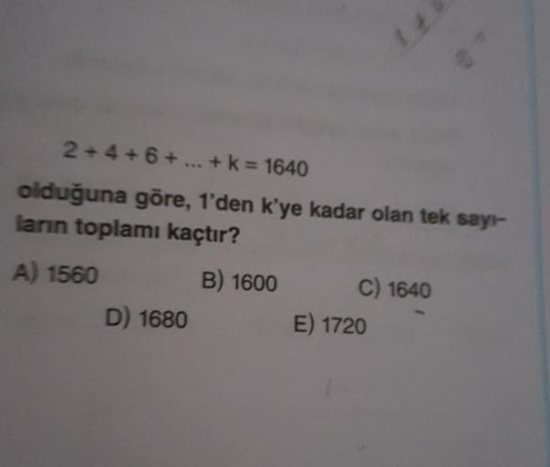 2 + 4 + 6+ ... + k = 1640
olduğuna göre, 1'den k'ye kadar olan tek sayr-
ların toplamı kaçtır?
A) 1560 B ) 1600 C) 1640
D) 1680
E) 1720