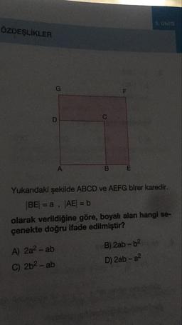 3. UNITE
ÖZDEŞLİKLER
В
Е
Yukarıdaki şekilde ABCD ve AEFG birer karedir.
BE = a , |AE= b
olarak verildiğine göre, boyalı alan hangi se-
çenekte doğru ifade edilmiştir?
A) 2a - ab
C) 2b2 - ab
B) 2ab-b2
D) 2ab - a2