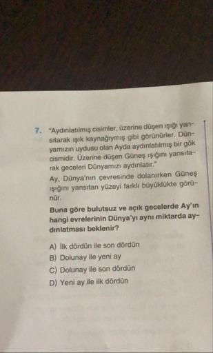 7. "Aydınlatılmış cisimler, üzerine düşen işığı yan-
sitarak işık kaynağıymış gibi görünürler. Dün-
yamızın uydusu olan Ayda aydınlatılmış bir gök
cismidir. Üzerine düşen Güneş ışığını yansıta-
rak geceleri Dünyamızı aydınlatır."
Ay, Dünya'nın çevresinde d