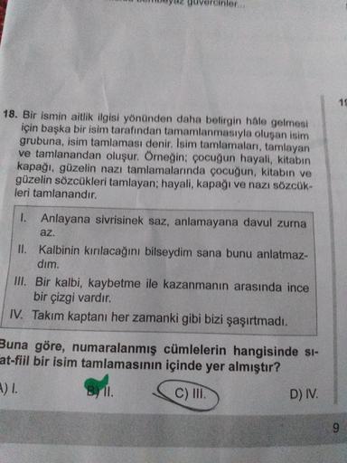 meydz guvercinler...
18. Bir ismin aitlik ilgisi yönünden daha belirgin hale gelmesi
için başka bir isim tarafından tamamlanmasıyla oluşan isim
grubuna, isim tamlaması denir. Isim tamlamaları, tamlayan
ve tamlanandan oluşur. Örneğin; çocuğun hayali, kitabın
kapağı, güzelin nazı tamlamalarında çocuğun, kitabın ve
güzelin sözcükleri tamlayan, hayali, kapağı ve nazi sözcük-
leri tamlanandır.
1. Anlayana sivrisinek saz, anlamayana davul zurna
az.
II. Kalbinin kırılacağını bilseydim sana bunu anlatmaz-
dim.
III. Bir kalbi, kaybetme ile kazanmanın arasında ince
bir çizgi vardır.
IV. Takım kaptanı her zamanki gibi bizi şaşırtmadı.
Buna göre, numaralanmış cümlelerin hangisinde si-
at-fiil bir isim tamlamasının içinde yer almıştır?
UL.
D) IV.
Syl.
C) III.)