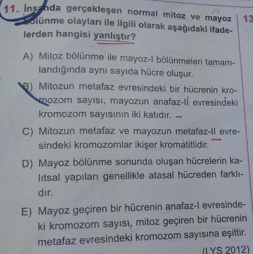 11. inshda gerçekleşen normal mitoz ve mayoz | 13
lünme olayları ile ilgili olarak aşağıdaki ifade-
lerden hangisi yanlıştır?
A) Mitoz bölünme ile mayoz-l bölünmeleri tamam-
landığında aynı sayıda hücre oluşur.
B) Mitozun metafaz evresindeki bir hücrenin k