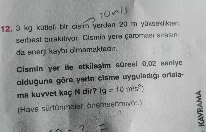 noris
12. 3 kg kütleli bir cisim yerden 20 m yükseklikten
serbest bırakılıyor. Cismin yere çarpması sırasın-
da enerji kaybı olmamaktadır.
Cismin yer ile etkileşim süresi 0,02 saniye
olduğuna göre yerin cisme uyguladığı ortala-
ma kuvvet kaç N dir? (g = 10