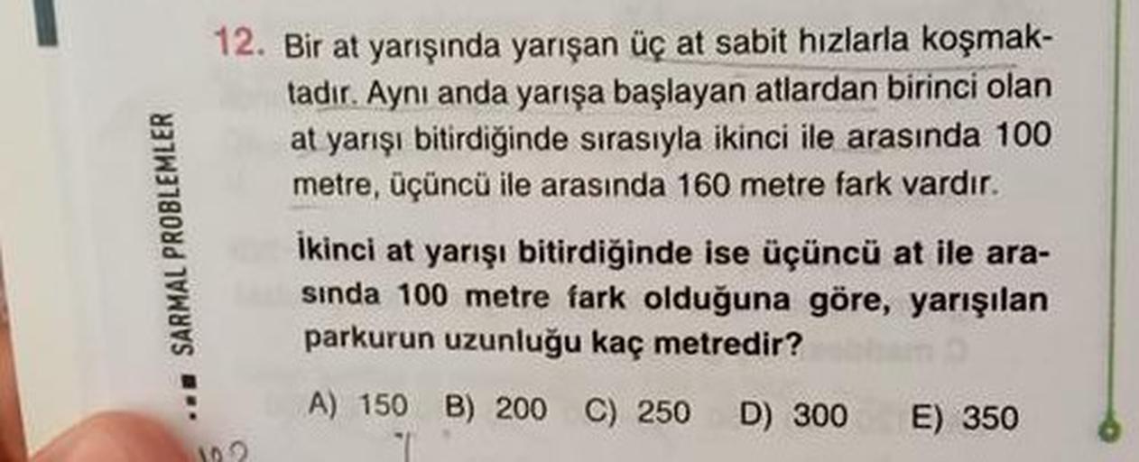 12. Bir at yarışında yarışan üç at sabit hızlarla koşmak-
tadır. Ayni anda yarışa başlayan atlardan birinci olan
at yarışı bitirdiğinde sırasıyla ikinci ile arasında 100
metre, üçüncü ile arasında 160 metre fark vardır.
SARMAL PROBLEMLER
ikinci at yarışı b