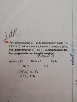 S
18. P(x) polinomunun x - 2 ile bölümünden kalan 10,
P(3x + 3) polinomunun sabit terimi 4 olduğuna göre,
P(x) polinomunun x2 - 5x + 6 ile bölümünden ka-
lan aşağıdakilerden hangisine eşittir?
- 10-31-3
A) -6x + 22 B) 2x+8 C) 4x
D) 10 E)2
P(2)=10
P(3)=4
endemik yayınlari
COS
