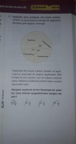 RIN OLMA OLASILIĞI
İCATHANE
TEST 18
6. Aşağıdaki daire grafiğinde dört büyük kulübün
yönetici ve oyuncularının katıldığı bir toplantının
takımlara göre dağılımı verilmiştir.
Beşiktaş
Trabzonspor
60°
70°
90°
Fenerbahçe
Galatasaray
Toplantıda dört büyük kulübün yönetici ve oyun-
cularının arasından bir başkan seçilecektir. Dört
kulüpte de hem yönetici hem de futbolcu olan biri
yoktur. Beşiktaş kulübünde yönetici sayısı oyuncu
sayısından azdır.
YAYINLARI
Rastgele seçilecek birinin Beşiktaşlı bir yöne-
tici olma ihtimali aşağıdakilerden hangisi ola-
bilir?
AD
PO
prazo