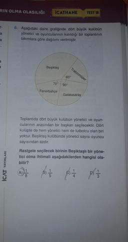 RIN OLMA OLASILIĞI
İCATHANE
TEST 18
6. Aşağıdaki daire grafiğinde dört büyük kulübün
yönetici ve oyuncularının katıldığı bir toplantının
takımlara göre dağılımı verilmiştir.
Beşiktaş
Trabzonspor
60°
70°
90°
Fenerbahçe
Galatasaray
Toplantıda dört büyük kulübün yönetici ve oyun-
cularının arasından bir başkan seçilecektir. Dört
kulüpte de hem yönetici hem de futbolcu olan biri
yoktur. Beşiktaş kulübünde yönetici sayısı oyuncu
sayısından azdır.
YAYINLARI
Rastgele seçilecek birinin Beşiktaşlı bir yöne-
tici olma ihtimali aşağıdakilerden hangisi ola-
bilir?
AD
PO
prazo
