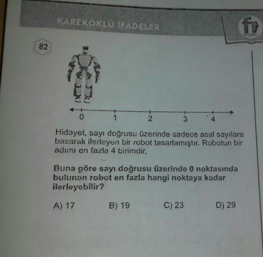 KAREKÖKLU IFADELER
82
4
Hidayet, sayı doğrusu üzerinde sadece asal sayılara
basarak ilerleyen bir robot tasarlamıştır. Robotun bir
adımı en fazla 4 birimdir.
Buna göre sayı doğrusu üzerinde 0 noktasında
bulunan robot en fazla hangi noktaya kadar
ilerleyebi