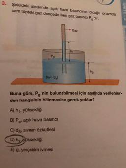 3.
Şekildeki sistemde açık hava basıncının olduğu ortamda
cam tüpteki gaz dengede iken gaz basıncı Pedir.
UNITE
Gaz
Sivi (d)
Buna göre, P, nin bulunabilmesi için aşağıda verilenler-
den hangisinin bilinmesine gerek yoktur?
A) hy, yüksekliği
B) Po, açık hava basıncı
C) ds, sivinin özkütlesi
D) ha yüksekliği
E) g, yerçekim ivmesi