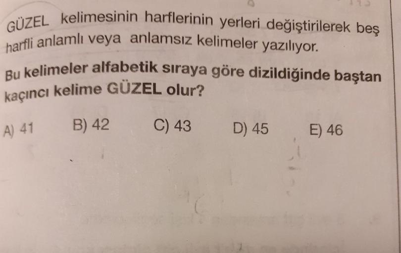 GÜZEL kelimesi
harfli anlamlı ve
kelimesinin harflerinin yerleri değiştirilerek bes
li anlamlı veya anlamsız kelimeler yazılıyor.
elimeler alfabetik sıraya göre dizildiğinde baştan
kaçıncı kelime GÜZEL olur?
A) 41 B) 42 C) 43 D) 45 E) 46
