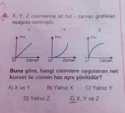 6. X, Y, Z cisimlerine ait hız - zaman grafikleri
aşağıda verilmiştir.
Hiz
Hiz
Hiz
of
Zaman
o
zaman
of
Zaman
Buna göre, hangi cisimlere uygulanan net
kuvvet ile cismin hızı aynı yönlüdür?
A) X ve Y B) Yalnız X C) Yalnız Y
D) Yalnız z E) X, Y ve z